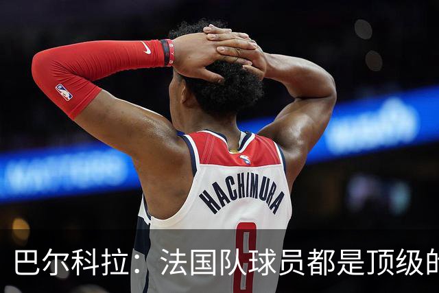 巴尔科拉：法国队球员都是顶级的，每个人拿到球都能制造威胁