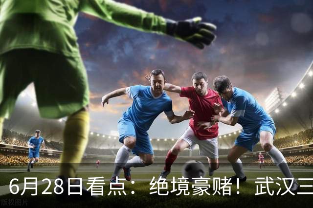 6月28日看点：绝境豪赌！武汉三镇租来三位前国脚，这支降级队真能起死回生？
